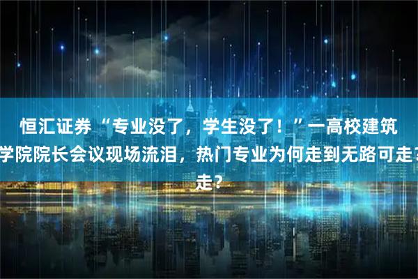 恒汇证券 “专业没了，学生没了！”一高校建筑学院院长会议现场流泪，热门专业为何走到无路可走？
