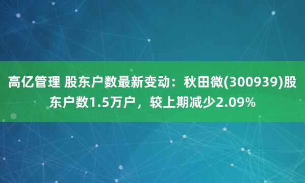 高亿管理 股东户数最新变动：秋田微(300939)股东户数1.5万户，较上期减少2.09%