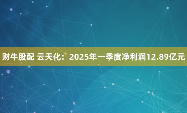 财牛股配 云天化：2025年一季度净利润12.89亿元