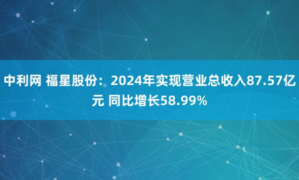 中利网 福星股份：2024年实现营业总收入87.57亿元 同比增长58.99%