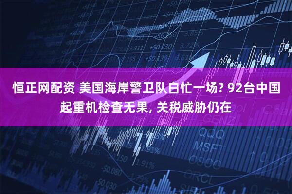 恒正网配资 美国海岸警卫队白忙一场? 92台中国起重机检查无果, 关税威胁仍在