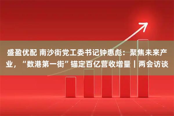 盛盈优配 南沙街党工委书记钟惠彪：聚焦未来产业，“数港第一街”锚定百亿营收增量｜两会访谈