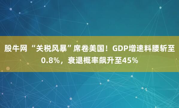 股牛网 “关税风暴”席卷美国！GDP增速料腰斩至0.8%，衰退概率飙升至45%