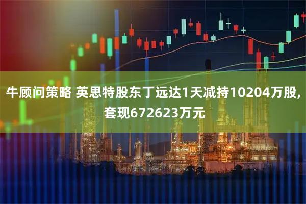 牛顾问策略 英思特股东丁远达1天减持10204万股, 套现672623万元