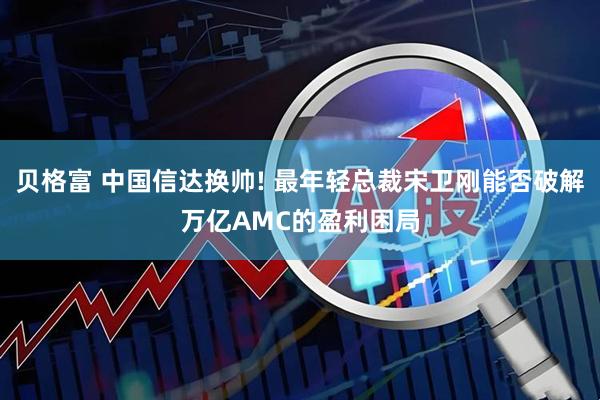 贝格富 中国信达换帅! 最年轻总裁宋卫刚能否破解万亿AMC的盈利困局