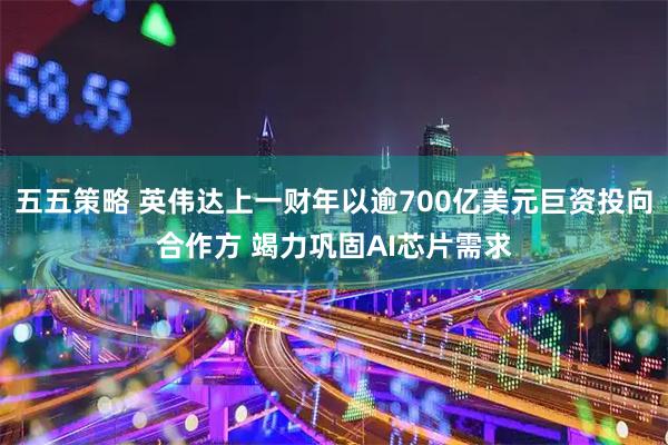 五五策略 英伟达上一财年以逾700亿美元巨资投向合作方 竭力巩固AI芯片需求