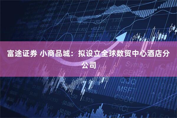 富途证券 小商品城：拟设立全球数贸中心酒店分公司